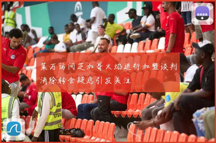 莱万访问芝加哥火焰进行加盟谈判消除转会疑虑引发关注