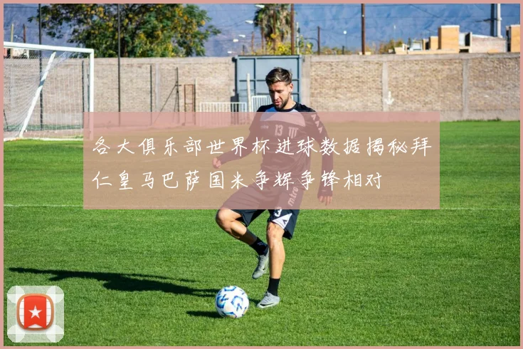 各大俱乐部世界杯进球数据揭秘拜仁皇马巴萨国米争辉争锋相对