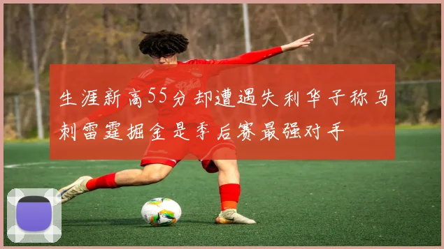 生涯新高55分却遭遇失利华子称马刺雷霆掘金是季后赛最强对手
