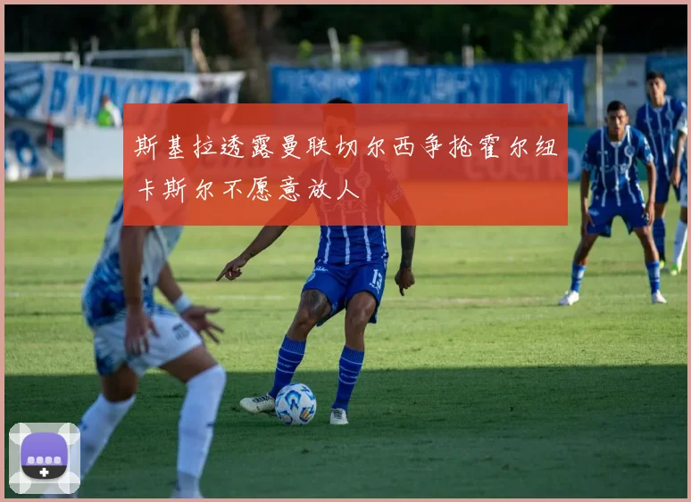 斯基拉透露曼联切尔西争抢霍尔纽卡斯尔不愿意放人