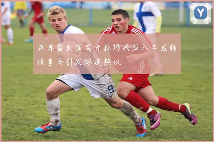 库库雷利亚离开拉玛西亚八年后转投皇马引发球迷热议