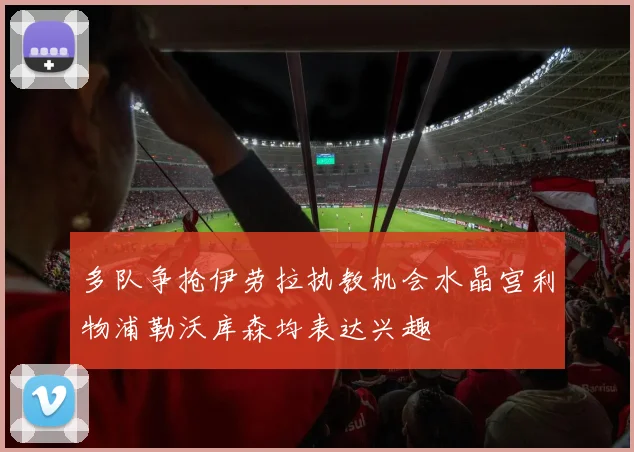 多队争抢伊劳拉执教机会水晶宫利物浦勒沃库森均表达兴趣