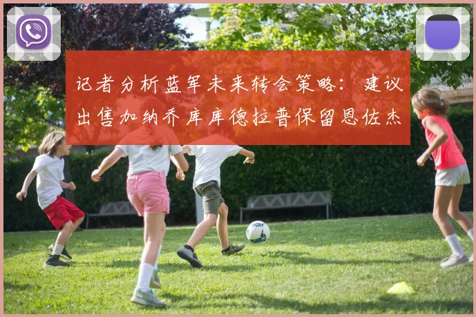 记者分析蓝军未来转会策略：建议出售加纳乔库库德拉普保留恩佐杰克逊