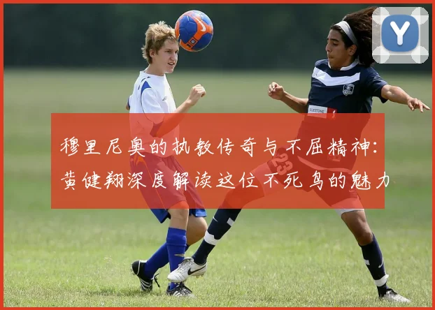 穆里尼奥的执教传奇与不屈精神：黄健翔深度解读这位不死鸟的魅力