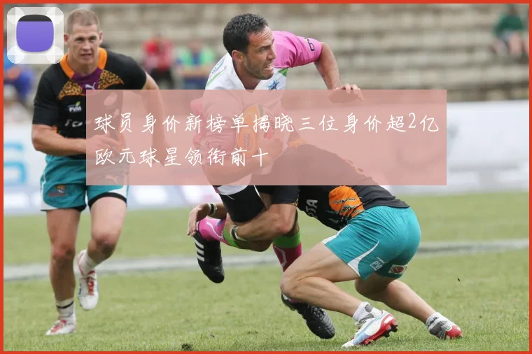 球员身价新榜单揭晓三位身价超2亿欧元球星领衔前十