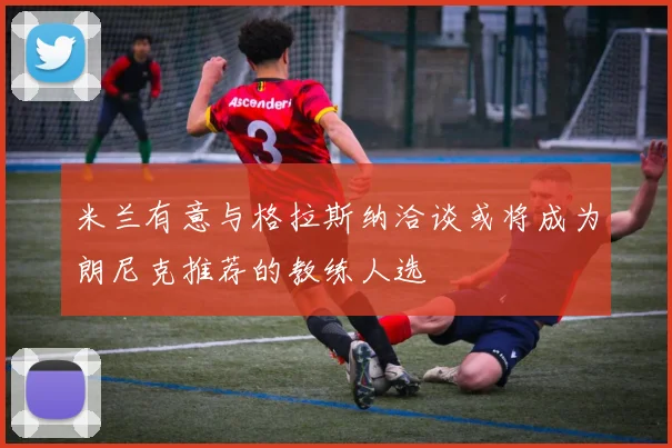 米兰有意与格拉斯纳洽谈或将成为朗尼克推荐的教练人选