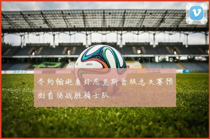乔约翰逊看好尼克斯晋级总决赛预测首场战胜骑士队