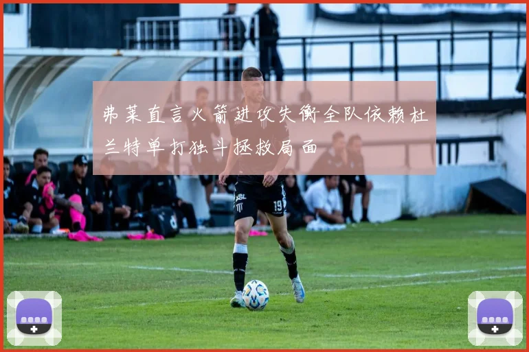 弗莱直言火箭进攻失衡全队依赖杜兰特单打独斗拯救局面