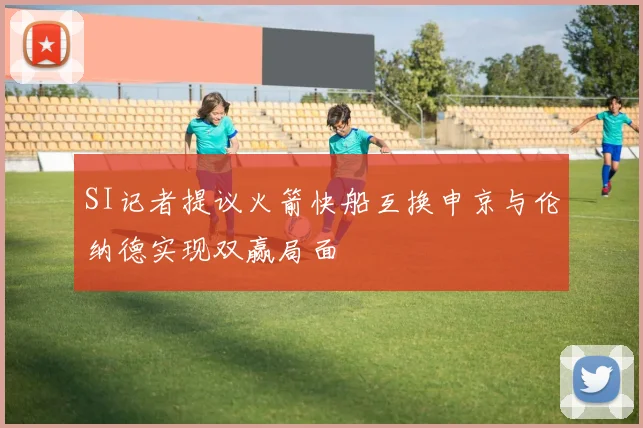 SI记者提议火箭快船互换申京与伦纳德实现双赢局面