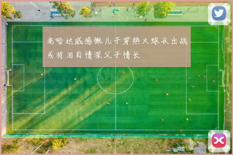 老哈达威感慨儿子穿热火球衣出战或将泪目情深父子情长