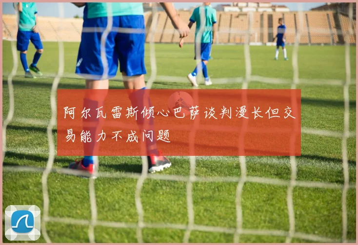 阿尔瓦雷斯倾心巴萨谈判漫长但交易能力不成问题