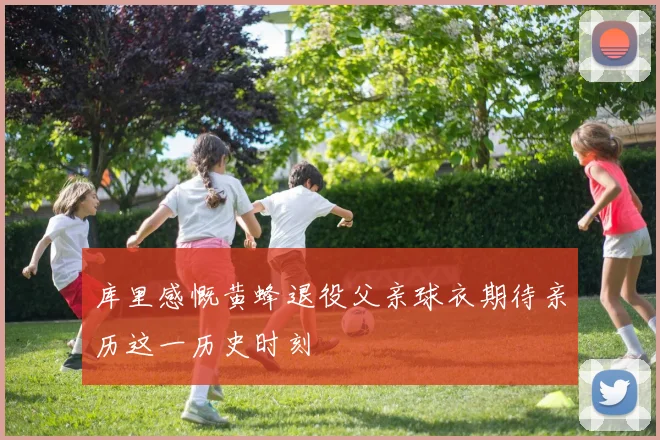库里感慨黄蜂退役父亲球衣期待亲历这一历史时刻