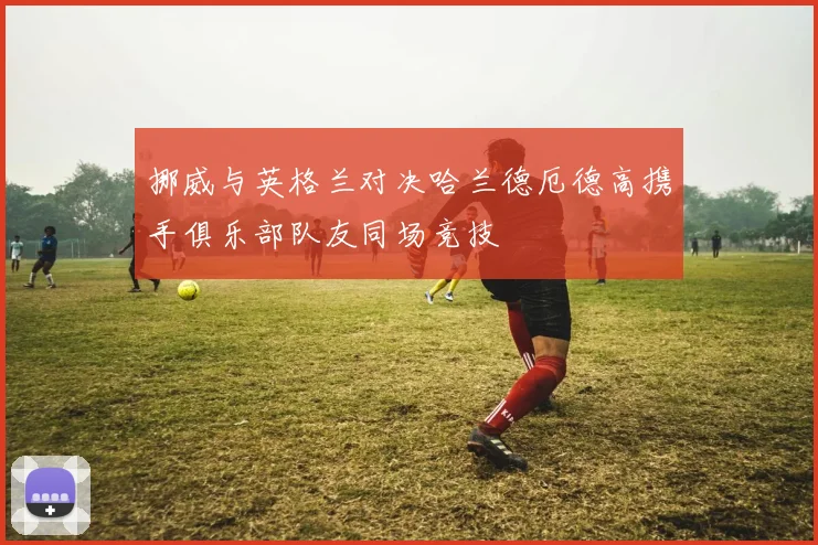 挪威与英格兰对决哈兰德厄德高携手俱乐部队友同场竞技